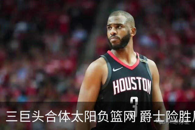 三巨头合体太阳负篮网 爵士险胜尼克斯止3连败